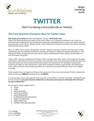 TWITTER
                      (Part I to Having a Successful Life on Twitter)

The First Question Everyone New To Twitter Asks:
Why should I get on twitter? And the second question is always – What should I say?
Twitter is the fastest growing social medium on the internet today. It can no longer be considered a ‘fad’ as there are
literally hundreds of applications that have been built supporting and expanding twitter as well as a participation level that
grows daily well into the millions. Although Twitter is shy to release the actual amount of tweeters, the numbers have been
established well into the millions.

Who is on Twitter? There are kids, top level CEOs; staff from companies that range in size from mom-pop stores to mega
conglomerates, gee the US Military and NASA are on twitter now along with a long list of celebrities and politicians. If you
followed the Obama campaign then you know that this unlikely candidate gained national support and used twitter as a
rally call for grass roots growth.

Twitter is NOT a sales and marketing tool and twitter is NOT a fast paced deal maker. Twitter is like jumping into the largest
cocktail party in the history of man and if you wander around and listen to the conversations then you will know where you
belong. Remember your school socials when the jocks hung out near the bleachers, the cheerleaders and pep squad
weren’t too far afield, the chess club was off in a quiet corner somewhere and well, you get the idea. The twitterverse is
similar to that. So chances are you would not wander over to the chess club and ask if they want to join in on a football
scrimmage.

Twitter should not be a race to get more followers than anyone else in the universe otherwise you’ll have to compete with
Ashton Kutcher with 1,986,817 and Oprah who has 1,260,871.

First, set clear goals. These aren’t goals like ‘drive more traffic to my website’ or ‘sell more of my books’. Although that may
be the end result, but your goals need to be drilled down to who do you want to get into relationship with and how do
you plan to achieve that?

The true path to Twitter enlightenment is:
    • LISTEN,
    • LEARN,
    • KNOW YOUR GOAL,
    • SPEAK LIKE A PERSON,
    • HAVE A PERSONALITY,
    • BE INTERESTING AND EVEN PLAYFUL,
    • SHARE THE GOOD STUFF,
    • AVOID INANE STUFF,
    • SURPRISE THEM NOW AND AGAIN.
 