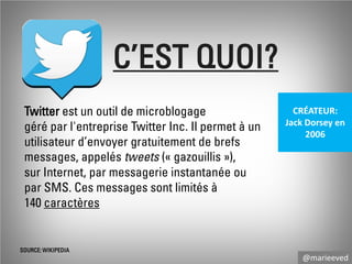 C’EST QUOI?
Twitter est un outil de microblogage
géré par l'entreprise Twitter Inc. Il permet à un
utilisateur d’envoyer gratuitement de brefs
messages, appelés tweets (« gazouillis »),
sur Internet, par messagerie instantanée ou
par SMS. Ces messages sont limités à
140 caractères

SOURCE: WIKIPEDIA

CRÉATEUR:
Jack Dorsey en
2006

@marieeved

 