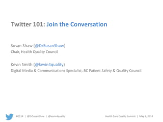 #QS14 | @DrSusanShaw | @kevin4quality Health Care Quality Summit | May 6, 2014
Twitter 101: Join the Conversation
Susan Shaw (@DrSusanShaw)
Chair, Health Quality Council
Kevin Smith (@kevin4quality)
Digital Media & Communications Specialist, BC Patient Safety & Quality Council
 