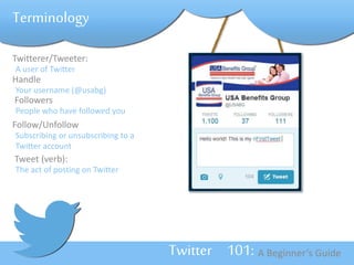 Twitterer/Tweeter: 
A user of Twitter 
Handle 
Your username (@usabg) 
Followers 
People who have followed you 
Follow/Unfollow 
Subscribing or unsubscribing to a 
Twitter account 
Tweet (verb): 
The act of posting on Twitter 
Twitter 101: A Beginner’s Guide 
Terminology 
 