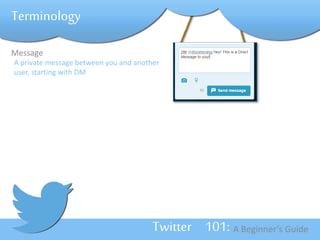 Twitter 101: A Beginner’s Guide 
Terminology 
Message 
A private message between you and another 
user, starting with DM 
 