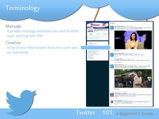 Twitter 101: A Beginner’s Guide 
Terminology 
Message 
A private message between you and another 
user, starting with DM 
Timeline 
A list of real-time tweets from the users you 
are following 
 