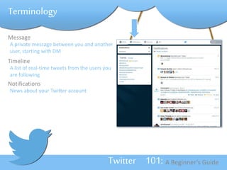 Twitter 101: A Beginner’s Guide 
Terminology 
Message 
A private message between you and another 
user, starting with DM 
Timeline 
A list of real-time tweets from the users you 
are following 
Notifications 
News about your Twitter account 
 
