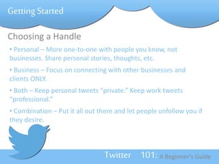 Twitter 101: A Beginner’s Guide 
Getting Started 
Choosing a Handle 
• Personal – More one-to-one with people you know, not 
businesses. Share personal stories, thoughts, etc. 
• Business – Focus on connecting with other businesses and 
clients ONLY. 
• Both – Keep personal tweets “private.” Keep work tweets 
“professional.” 
• Combination – Put it all out there and let people unfollow you if 
they desire. 
 