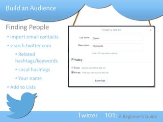 Twitter 101: A Beginner’s Guide 
Build an Audience 
Finding People 
• Import email contacts 
• search.twitter.com 
• Related 
hashtags/keywords 
• Local hashtags 
• Your name 
• Add to Lists 
 
