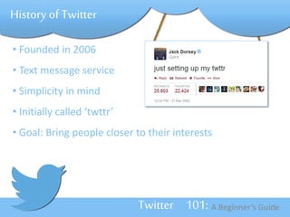 Twitter 101: A Beginner’s Guide 
History of Twitter 
• Founded in 2006 
• Text message service 
• Simplicity in mind 
• Initially called ‘twttr’ 
• Goal: Bring people closer to their interests 
 