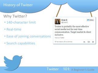 Twitter 101: A Beginner’s Guide 
History of Twitter 
Why Twitter? 
• 140-character limit 
• Real-time 
• Ease of joining conversations 
• Search capabilities 
 