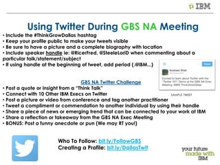 © 2013 IBM Corporation
Using Twitter During GBS NA Meeting
• Include the #ThinkGrowDallas hashtag
• Keep your profile public to make your tweets visible
• Be sure to have a picture and a complete biography with location
• Include speaker handle ie: @RicerFred, @SteeleLoriD when commenting about a
particular talk/statement/subject
• If using handle at the beginning of tweet, add period (.@IBM...)
GBS NA Twitter Challenge
• Post a quote or insight from a “Think Talk”
• Connect with 10 Other IBM Execs on Twitter
• Post a picture or video from conference and tag another practitioner
• Tweet a compliment or commendation to another individual by using their handle
• Share a piece of news or emerging trend that can be connected to your work at IBM
• Share a reflection or takeaway from the GBS NA Exec Meeting
• BONUS: Post a funny anecdote or pun (We may RT you!)
Who To Follow: bit.ly/FollowGBS
Creating a Profile: bit.ly/DallasTwit
SAMPLE TWEET
 