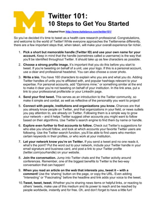 Twitter 101:
10 Steps to Get You Started
Adapted from http://www.katielance.com/twitter101/
So you’ve decided it’s time to tweet as a health care research professional. Congratulations,
and welcome to the world of Twitter! While everyone approaches the Twitterverse differently,
there are a few important steps that, when taken, will make your overall experience far richer.
1. Pick a short but memorable handle (Twitter ID) and use your own name for your
account. Keep in mind that the handle (sometimes called a username) is the way that
you’ll be identified throughout Twitter. It should take up as few characters as possible.
2. Choose a strong profile image. It’s important that you do this before you start to
tweet. If you’re tweeting on behalf of a unit, use your logo. If this is a personal account,
use a clear and professional headshot. You can also choose a cover photo.
3. Write a bio. You have 160 characters to explain who you are and what you do. Adding
Twitter handles of units you’re affiliated with, and popular hashtags relevant to your
expertise. For personal accounts, add “Opinions mine.” or something similar at the end
to make it clear you’re not tweeting on behalf of your institution. In the link area, put a
link to your professional profile/site or your LinkedIn page.
4. Send your first tweet. This serves as an introduction to the Twitter community, so
make it simple and cordial, as well as reflective of the personality you want to project!
5. Connect with people, institutions and organizations you know. Chances are that
you already know people on Twitter, and that organizations in your field, or news outlets
you pay attention to, are already on Twitter. Following them is a simple way to grow
your network – and it helps Twitter suggest other accounts you might want to follow
based on their algorithms. Use Twitter’s search engine to find them by name or handle.
6. Explore even further to find accounts to follow. Check out Twitter’s suggestions for
who else you should follow, and look at which accounts your favorite Twitter users are
following. Use the Twitter search function, you’ll be able to find users who mention
certain keywords in their profiles, or who work at your institution.
7. Let your network know you’re on Twitter. If you send a tweet and no one reads it,
what’s the point? Put the word out to your network, include your Twitter handle in your
email signature and business card, and post a link to your Twitter profile
(twitter.com/yourhandle) on your website.
8. Join the conversation. Jump into Twitter chats and the Twitter activity around
conferences. Remember, one of the biggest benefits to Twitter is the two-way
conversation that can happen!
9. When you read an article on the web that interests you, tweet it – with a
comment! Use the ‘sharing’ button on the page, or copy the URL. Even adding
“Interesting” or “Fascinating” before the headline and link adds your voice to the tweet.
10.Tweet, tweet, tweet. Whether you’re sharing news items or helpful links, or reacting to
others’ tweets, make use of this medium and its power to reach and be reached by
people worldwide, instantly and for free. Oh, and don’t forget to have a little fun!
 