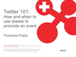 Twitter 101:  How and when to use tweets to promote an event Florencia Prada Initiative of the State Secretariat for Education and Research SER Annex of the Consulate General. Swiss Knowledge Network with outposts in Boston, San Francisco, Shanghai and Singapore #cfnps 
