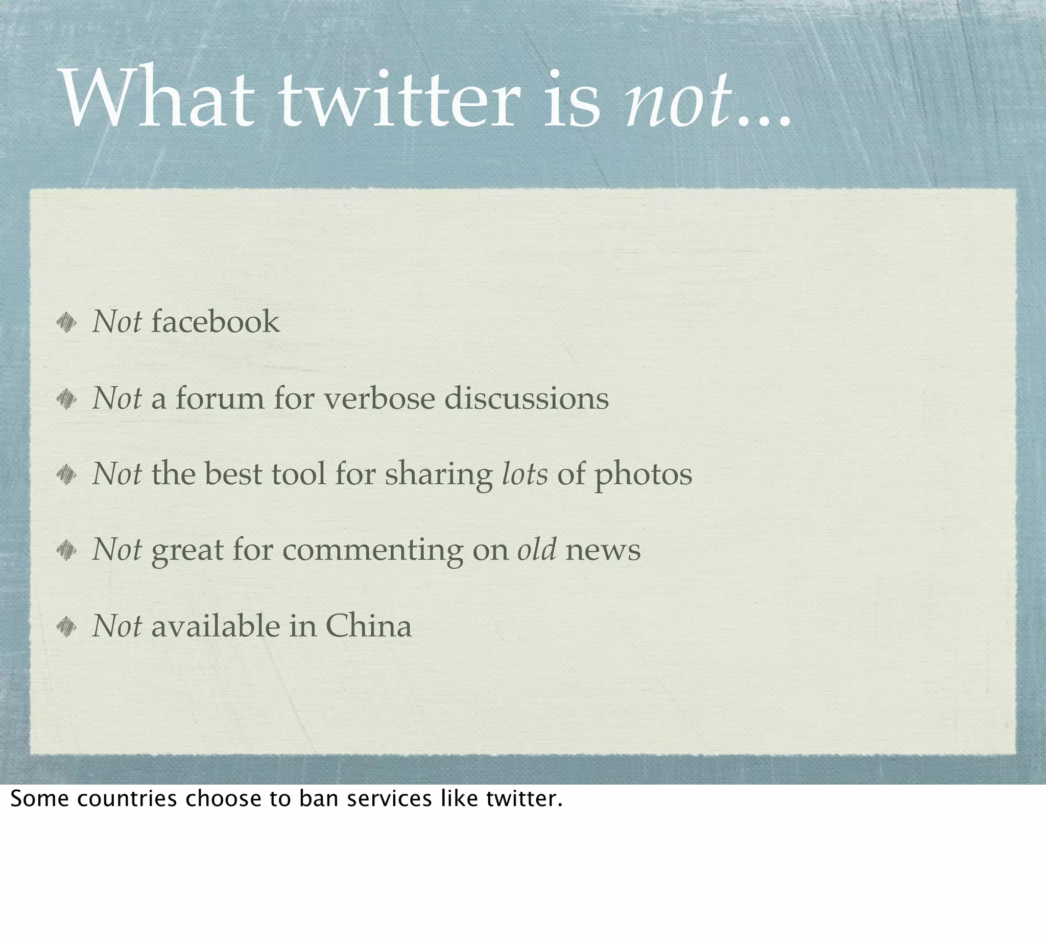 What twitter is not...

       Not facebook

       Not a forum for verbose discussions

       Not the best tool for sharing lots of photos

       Not great for commenting on old news

       Not available in China




Some countries choose to ban services like twitter.
 