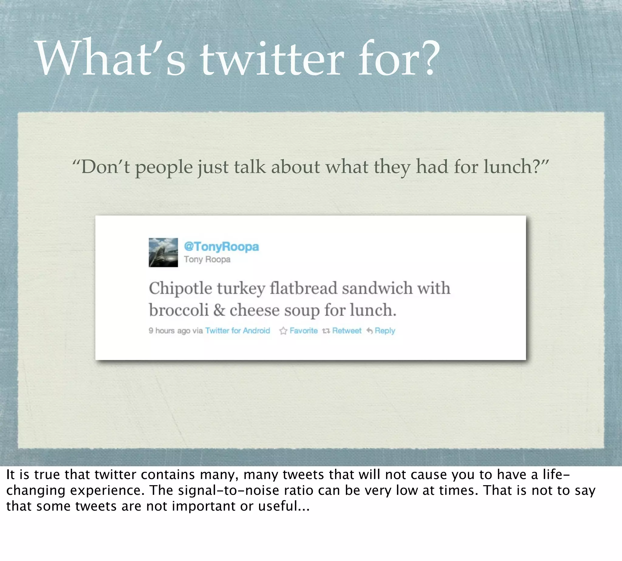 What’s twitter for?

          “Don’t people just talk about what they had for lunch?”




It is true that twitter contains many, many tweets that will not cause you to have a life-
changing experience. The signal-to-noise ratio can be very low at times. That is not to say
that some tweets are not important or useful...
 