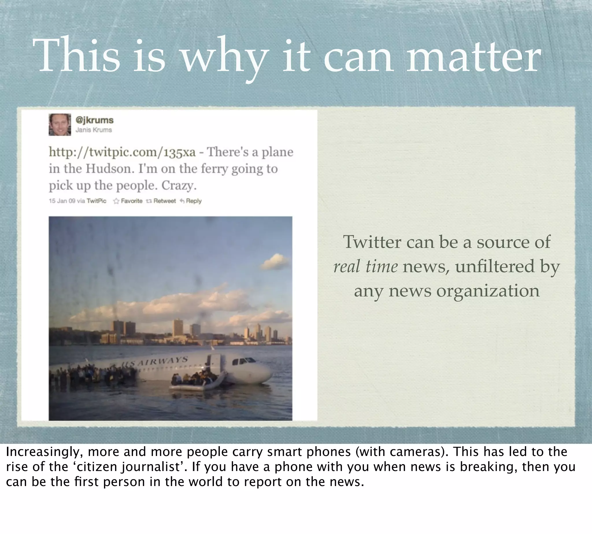 This is why it can matter


                                                      Twitter can be a source of
                                                     real time news, unﬁltered by
                                                        any news organization




Increasingly, more and more people carry smart phones (with cameras). This has led to the
rise of the ‘citizen journalist’. If you have a phone with you when news is breaking, then you
can be the ﬁrst person in the world to report on the news.
 