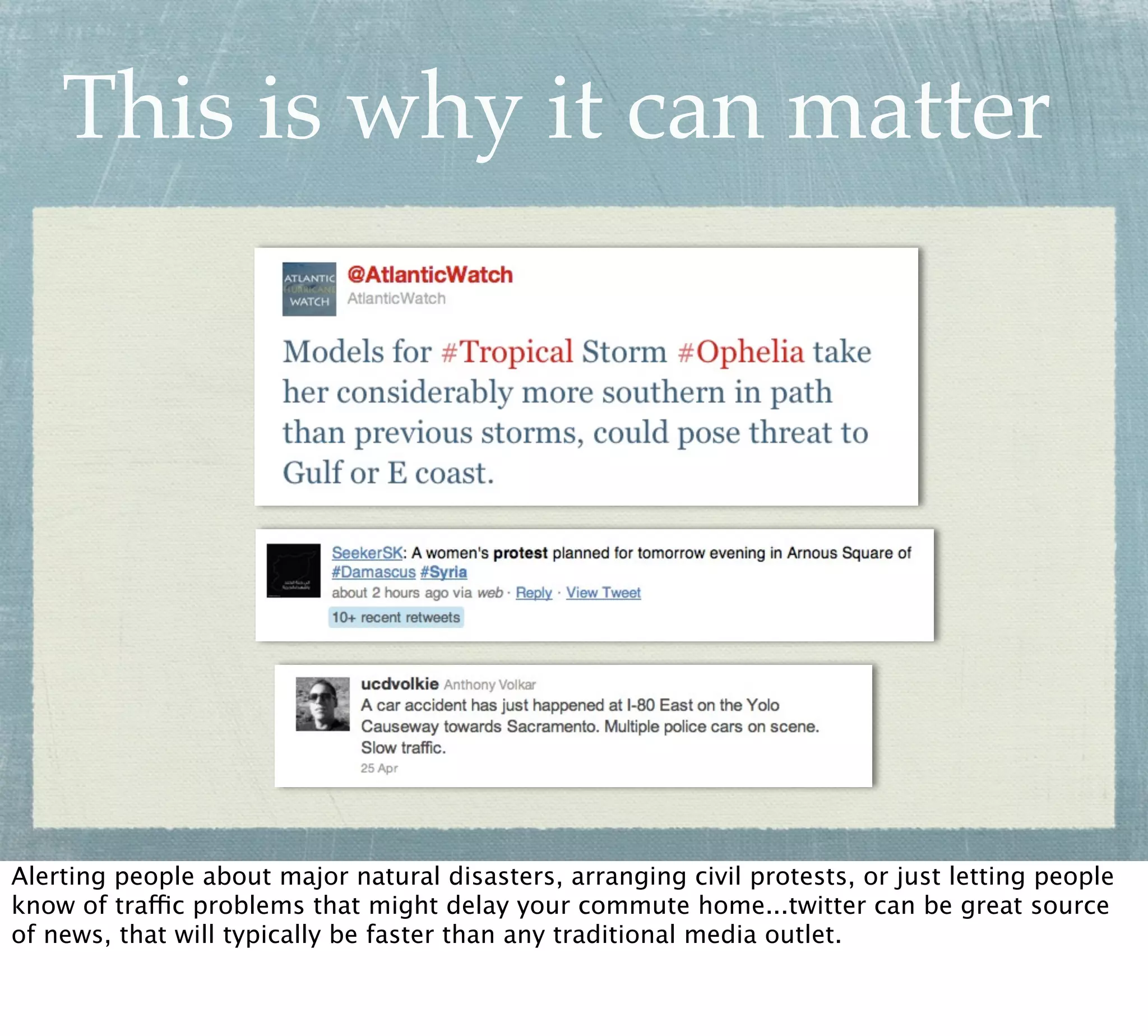 This is why it can matter




Alerting people about major natural disasters, arranging civil protests, or just letting people
know of traffic problems that might delay your commute home...twitter can be great source
of news, that will typically be faster than any traditional media outlet.
 