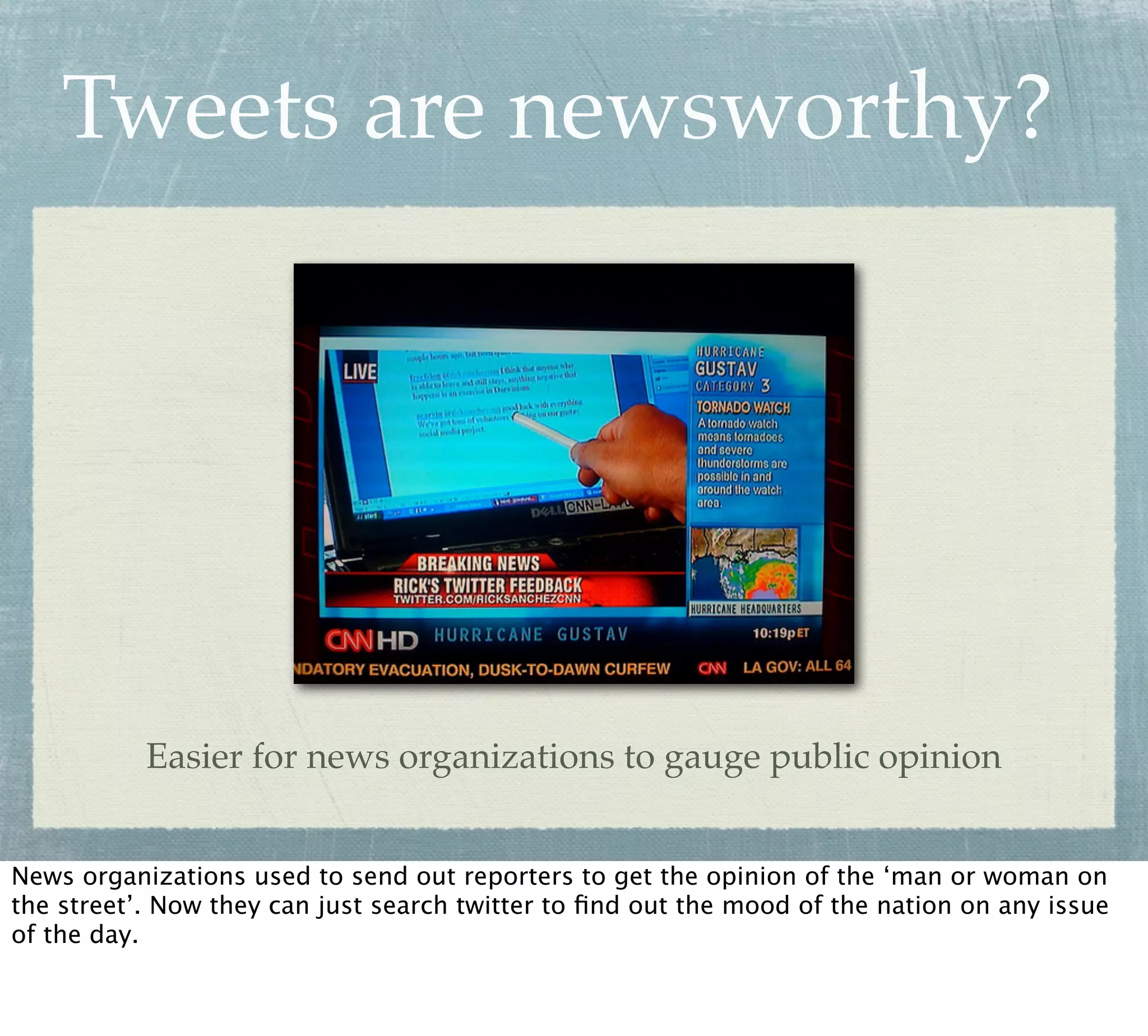Tweets are newsworthy?




           Easier for news organizations to gauge public opinion


News organizations used to send out reporters to get the opinion of the ‘man or woman on
the street’. Now they can just search twitter to ﬁnd out the mood of the nation on any issue
of the day.
 