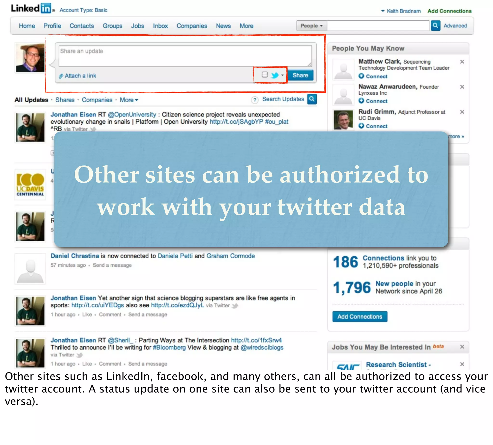 Other sites can be authorized to
              work with your twitter data




Other sites such as LinkedIn, facebook, and many others, can all be authorized to access your
twitter account. A status update on one site can also be sent to your twitter account (and vice
versa).
 