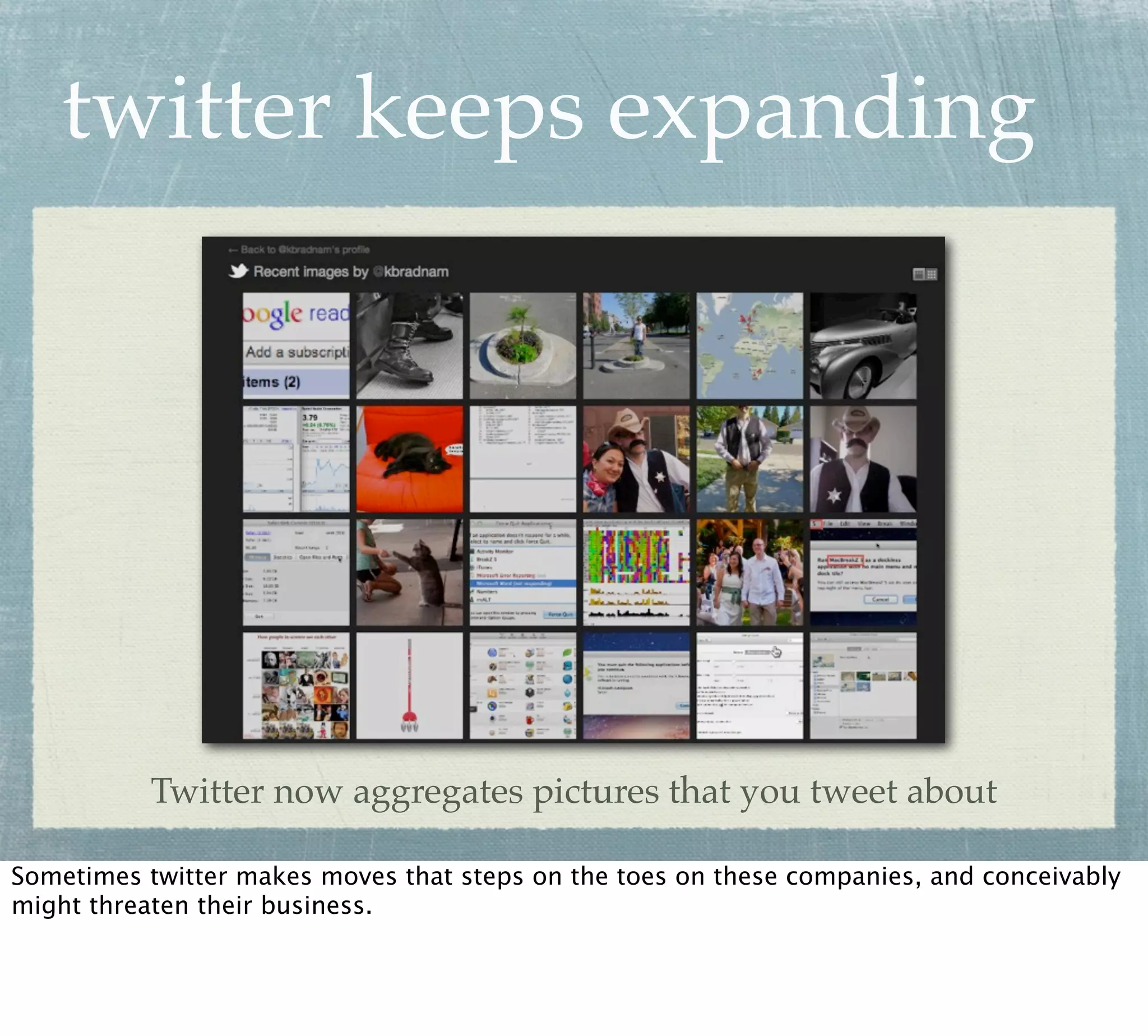 twitter keeps expanding




           Twitter now aggregates pictures that you tweet about

Sometimes twitter makes moves that steps on the toes on these companies, and conceivably
might threaten their business.
 