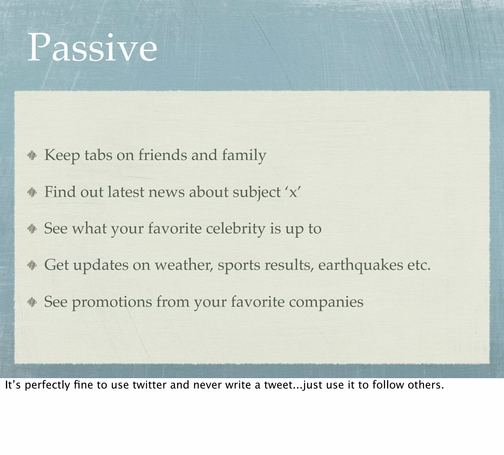 Passive

       Keep tabs on friends and family

       Find out latest news about subject ‘x’

       See what your favorite celebrity is up to

       Get updates on weather, sports results, earthquakes etc.

       See promotions from your favorite companies




It’s perfectly ﬁne to use twitter and never write a tweet...just use it to follow others.
 