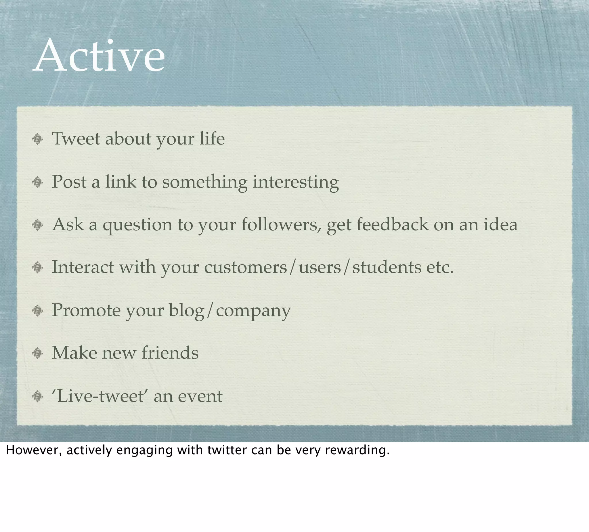 Active
       Tweet about your life

       Post a link to something interesting

       Ask a question to your followers, get feedback on an idea

       Interact with your customers/users/students etc.

       Promote your blog/company

       Make new friends

       ‘Live-tweet’ an event

However, actively engaging with twitter can be very rewarding.
 