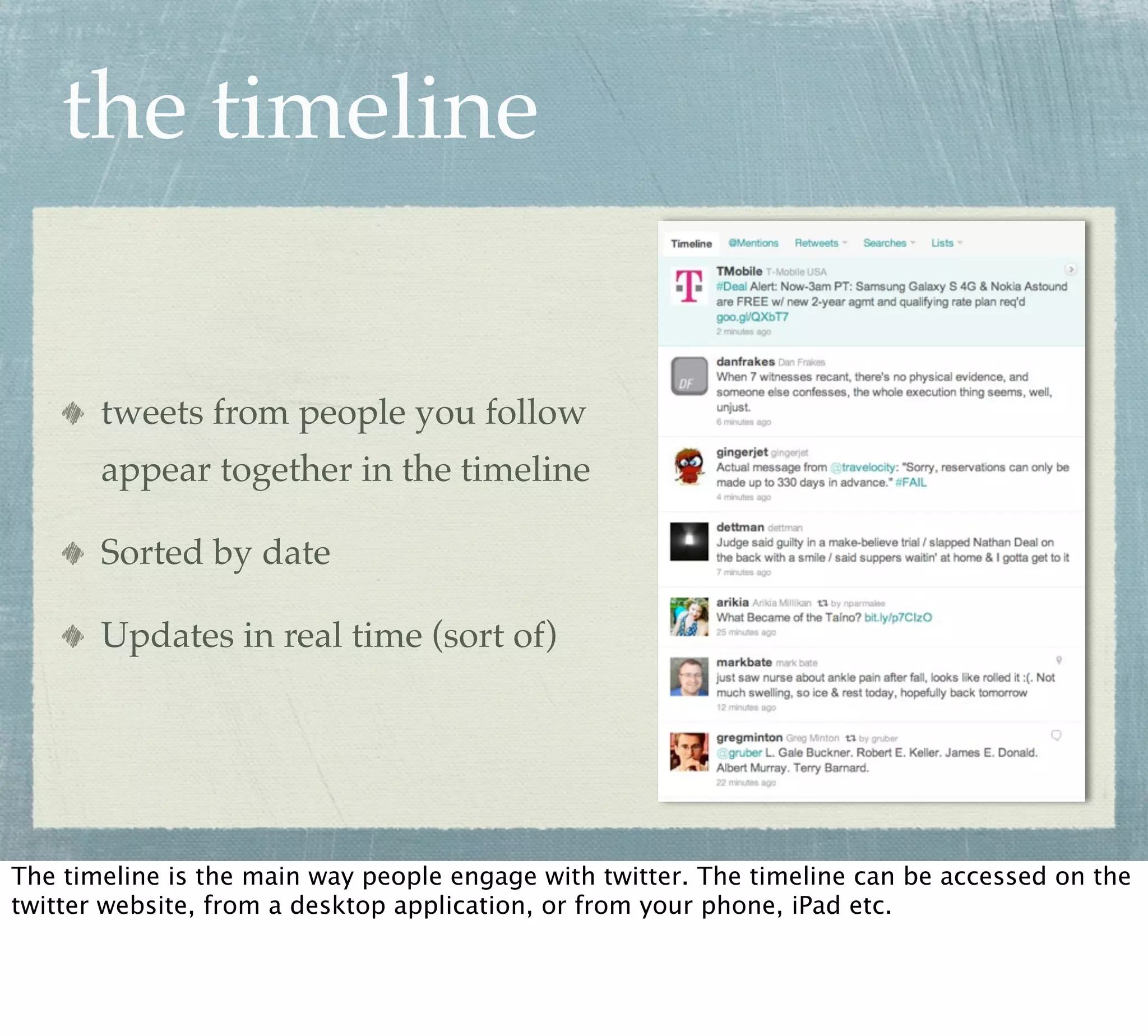 the timeline


       tweets from people you follow
       appear together in the timeline

       Sorted by date

       Updates in real time (sort of)




The timeline is the main way people engage with twitter. The timeline can be accessed on the
twitter website, from a desktop application, or from your phone, iPad etc.
 