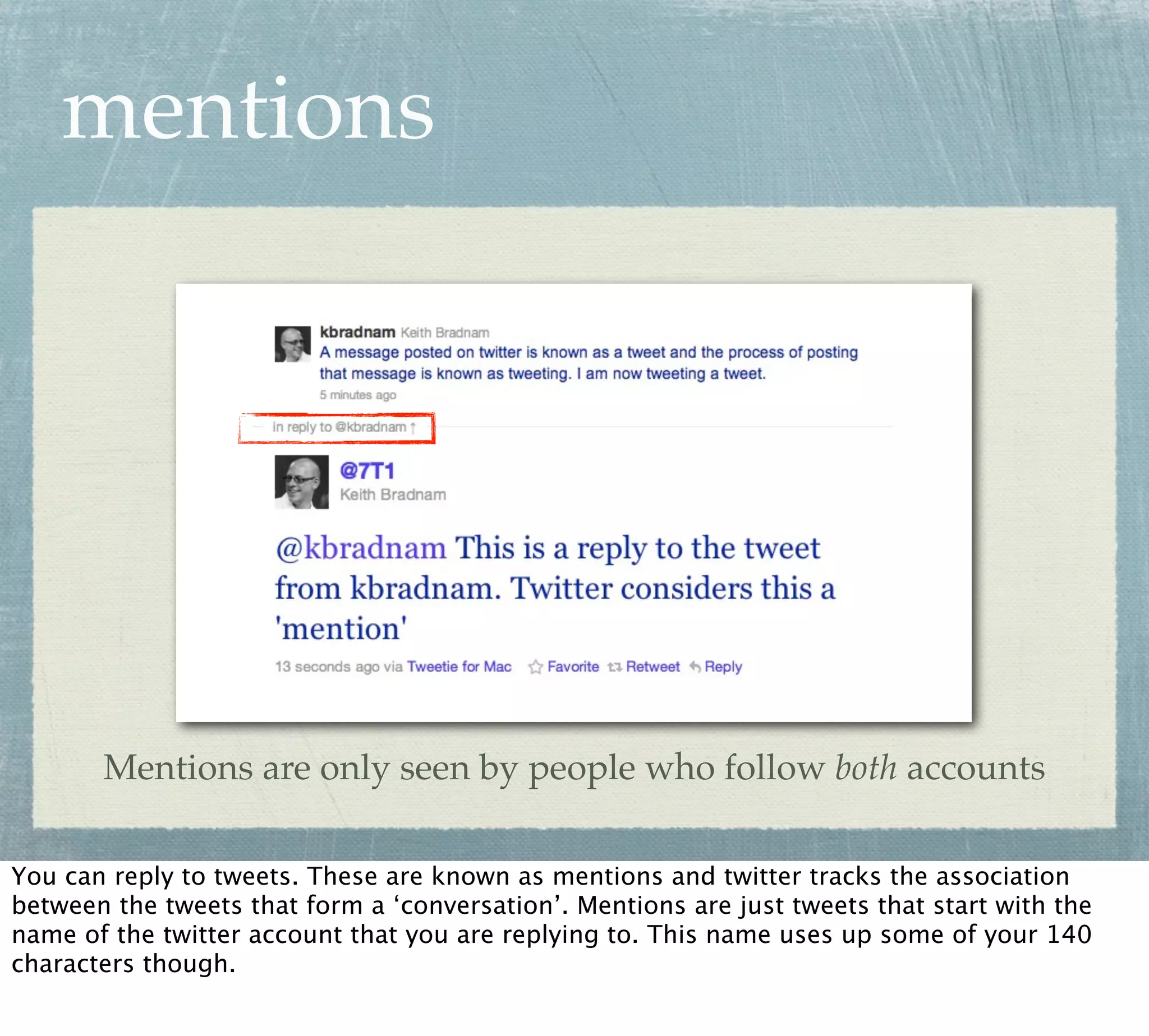 mentions




       Mentions are only seen by people who follow both accounts

You can reply to tweets. These are known as mentions and twitter tracks the association
between the tweets that form a ‘conversation’. Mentions are just tweets that start with the
name of the twitter account that you are replying to. This name uses up some of your 140
characters though.
 