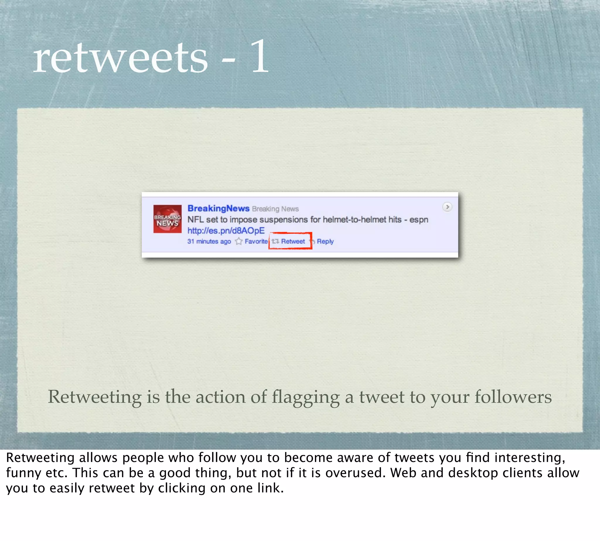 retweets - 1




      Retweeting is the action of ﬂagging a tweet to your followers


Retweeting allows people who follow you to become aware of tweets you ﬁnd interesting,
funny etc. This can be a good thing, but not if it is overused. Web and desktop clients allow
you to easily retweet by clicking on one link.
 