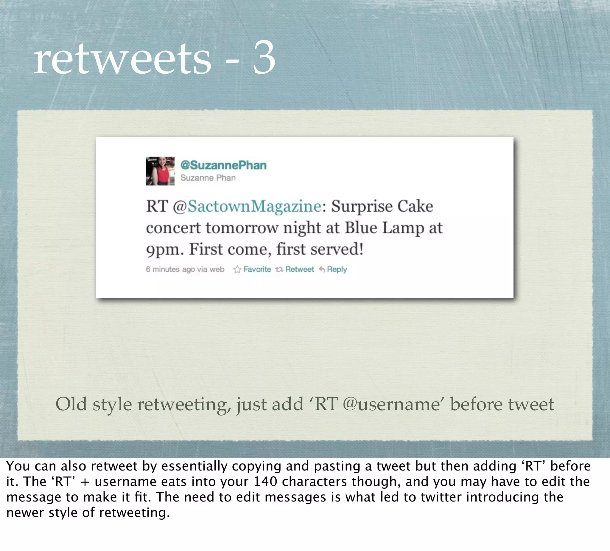 retweets - 3




       Old style retweeting, just add ‘RT @username’ before tweet


You can also retweet by essentially copying and pasting a tweet but then adding ‘RT’ before
it. The ‘RT’ + username eats into your 140 characters though, and you may have to edit the
message to make it ﬁt. The need to edit messages is what led to twitter introducing the
newer style of retweeting.
 
