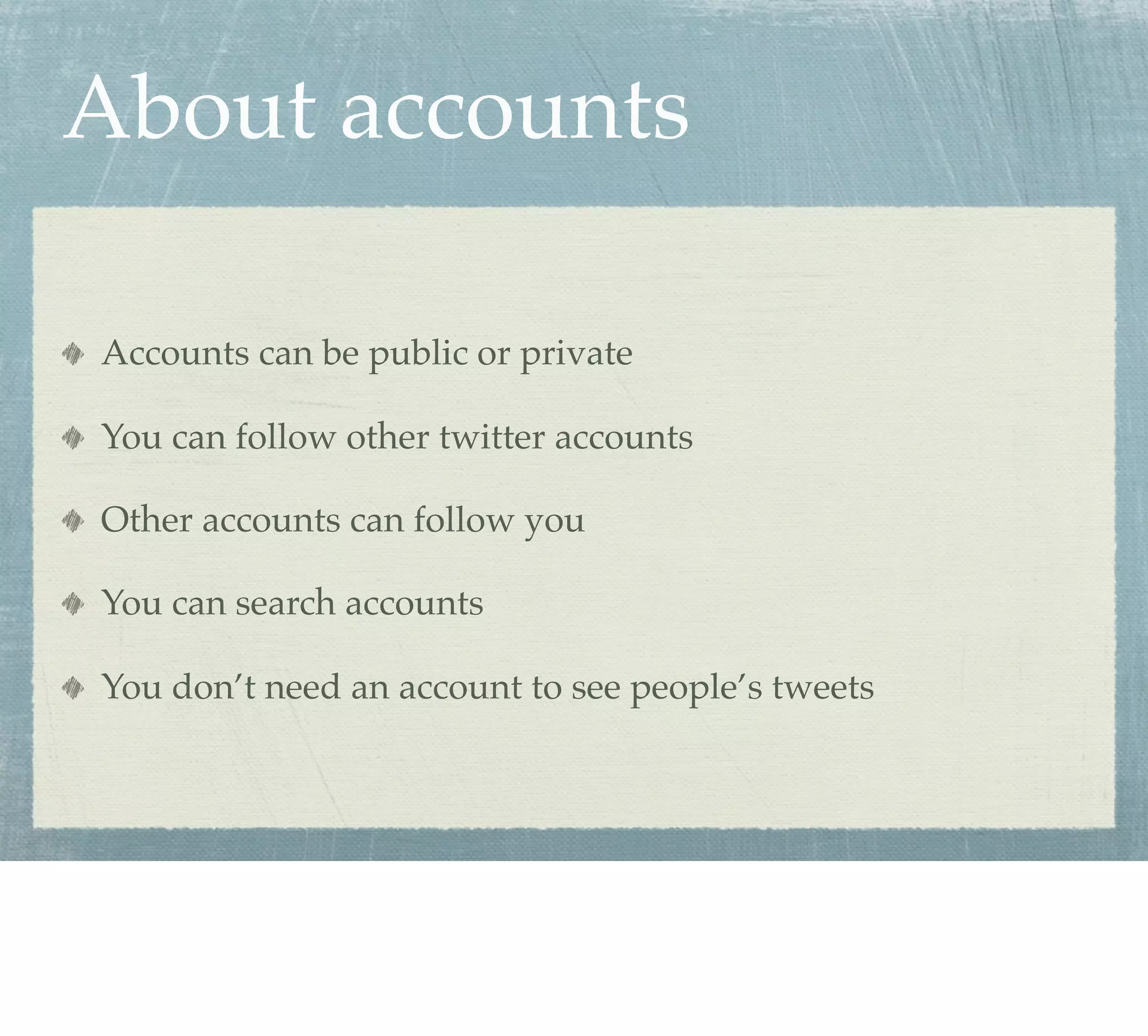 About accounts

Accounts can be public or private

You can follow other twitter accounts

Other accounts can follow you

You can search accounts

You don’t need an account to see people’s tweets
 