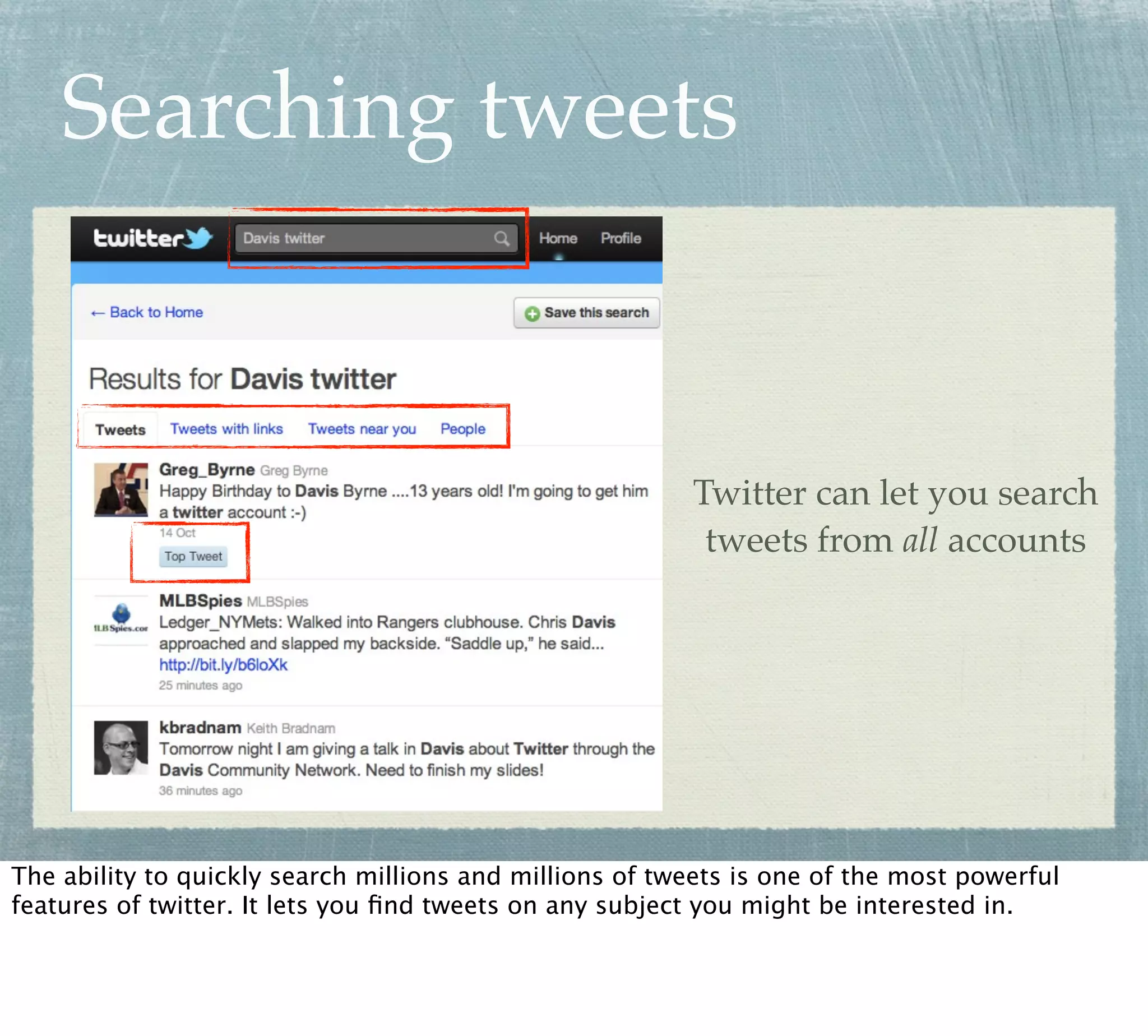 Searching tweets



                                                         Twitter can let you search
                                                          tweets from all accounts




The ability to quickly search millions and millions of tweets is one of the most powerful
features of twitter. It lets you ﬁnd tweets on any subject you might be interested in.
 