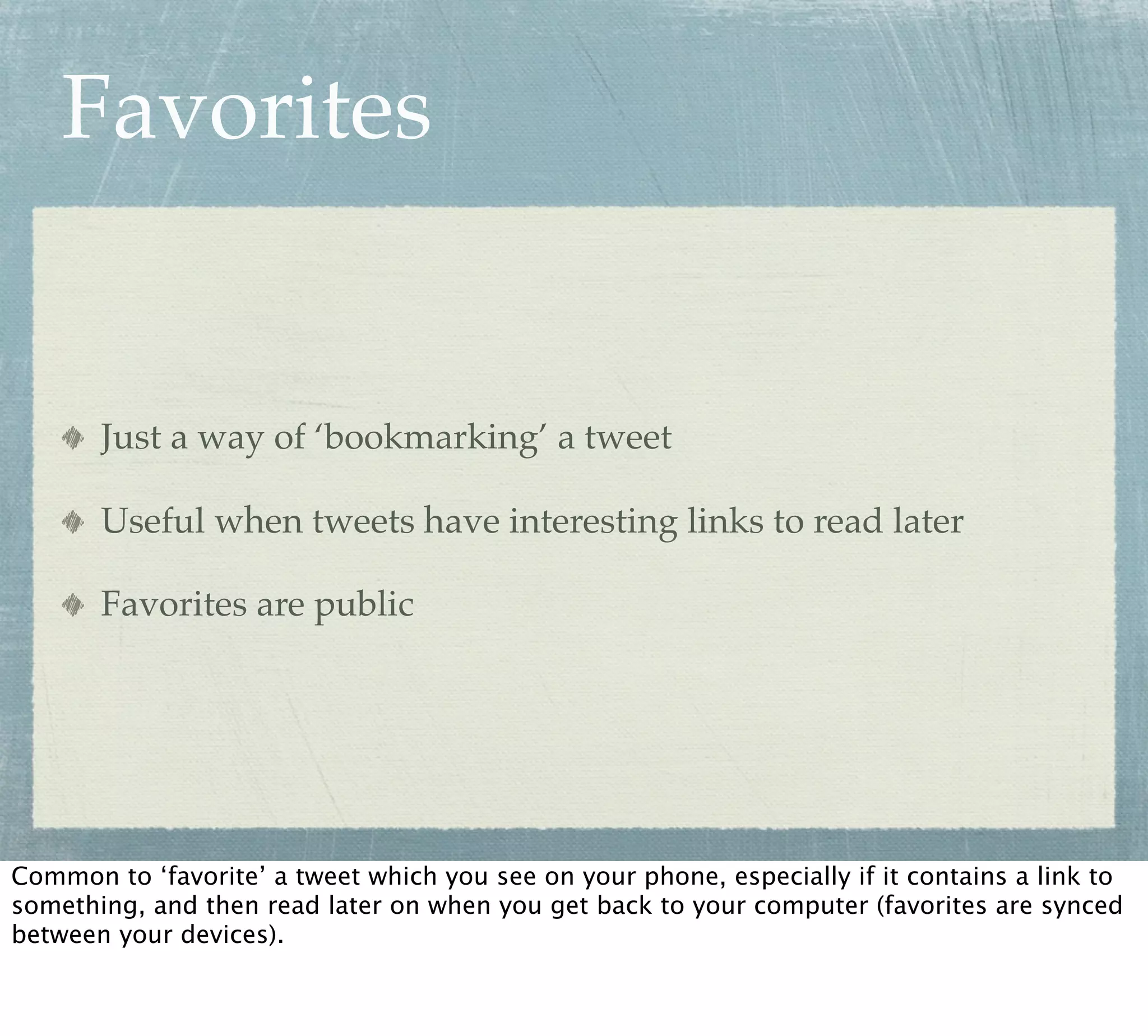 Favorites


       Just a way of ‘bookmarking’ a tweet

       Useful when tweets have interesting links to read later

       Favorites are public




Common to ‘favorite’ a tweet which you see on your phone, especially if it contains a link to
something, and then read later on when you get back to your computer (favorites are synced
between your devices).
 