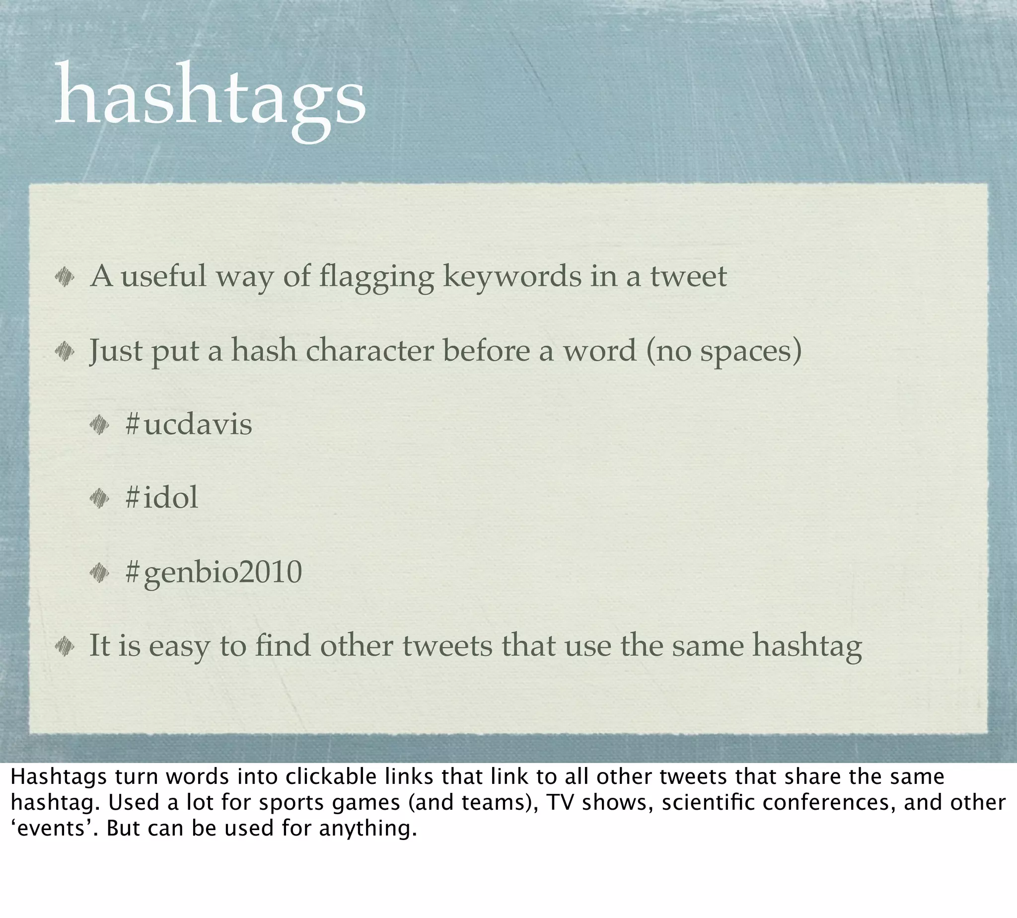 hashtags

       A useful way of ﬂagging keywords in a tweet

       Just put a hash character before a word (no spaces)

          #ucdavis

          #idol

          #genbio2010

       It is easy to ﬁnd other tweets that use the same hashtag



Hashtags turn words into clickable links that link to all other tweets that share the same
hashtag. Used a lot for sports games (and teams), TV shows, scientiﬁc conferences, and other
‘events’. But can be used for anything.
 