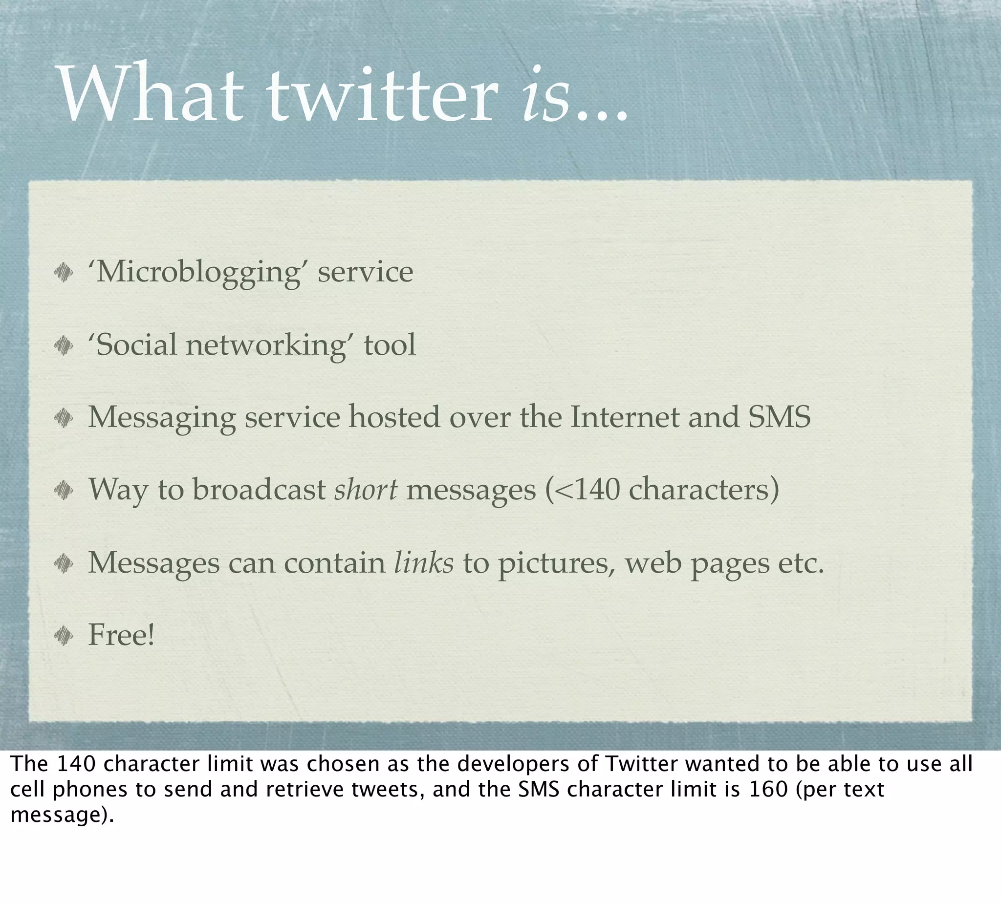 What twitter is...

       ‘Microblogging’ service

       ‘Social networking’ tool

       Messaging service hosted over the Internet and SMS

       Way to broadcast short messages (<140 characters)

       Messages can contain links to pictures, web pages etc.

       Free!



The 140 character limit was chosen as the developers of Twitter wanted to be able to use all
cell phones to send and retrieve tweets, and the SMS character limit is 160 (per text
message).
 
