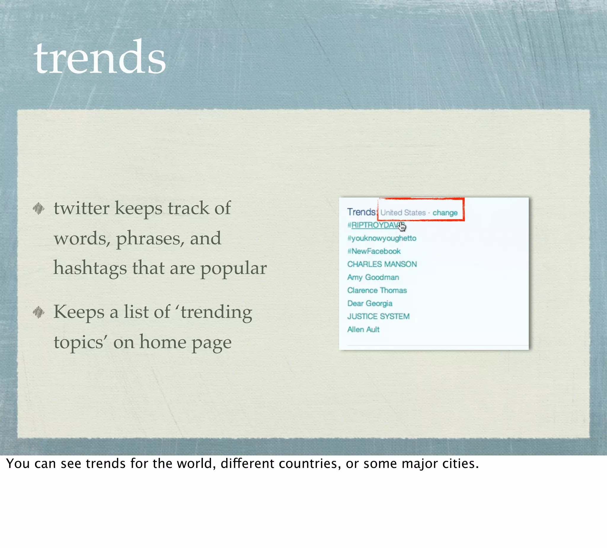 trends

       twitter keeps track of
       words, phrases, and
       hashtags that are popular

       Keeps a list of ‘trending
       topics’ on home page




You can see trends for the world, different countries, or some major cities.
 