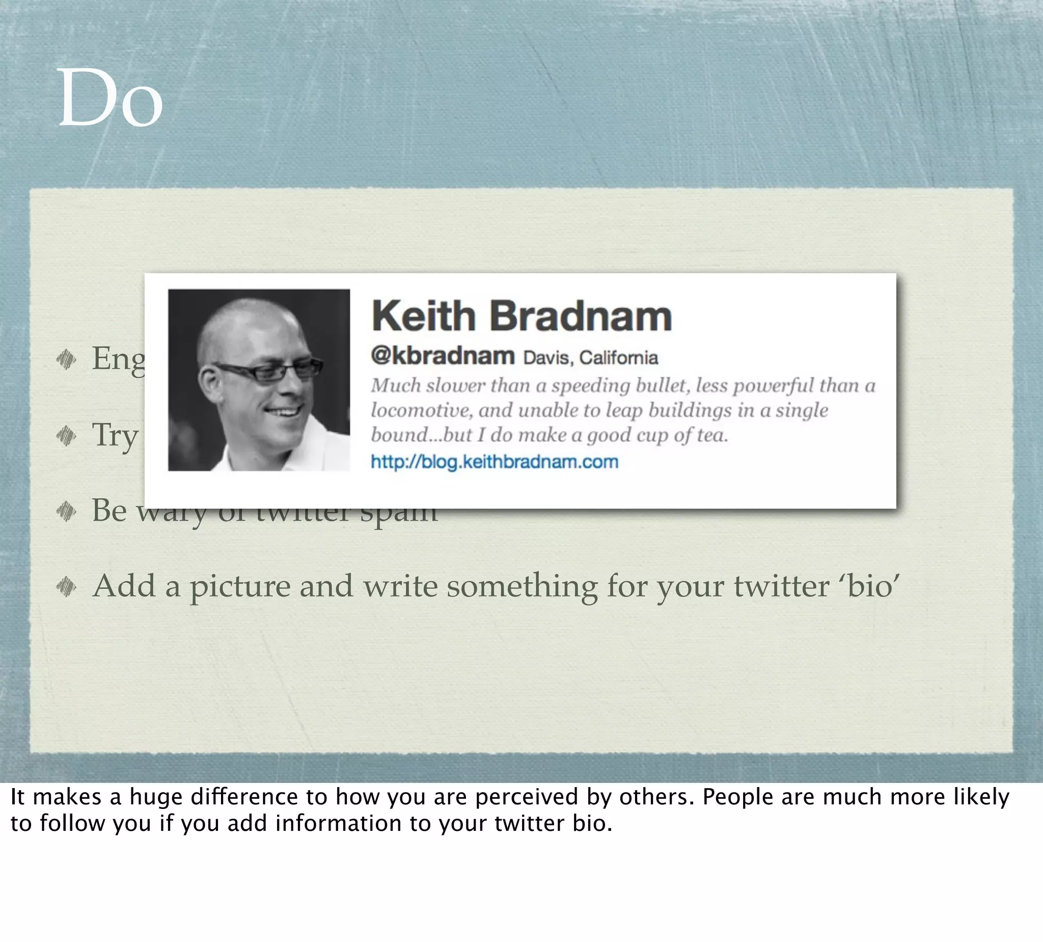 Do

       Engage with people

       Try following people that you don’t know

       Be wary of twitter spam

       Add a picture and write something for your twitter ‘bio’




It makes a huge difference to how you are perceived by others. People are much more likely
to follow you if you add information to your twitter bio.
 