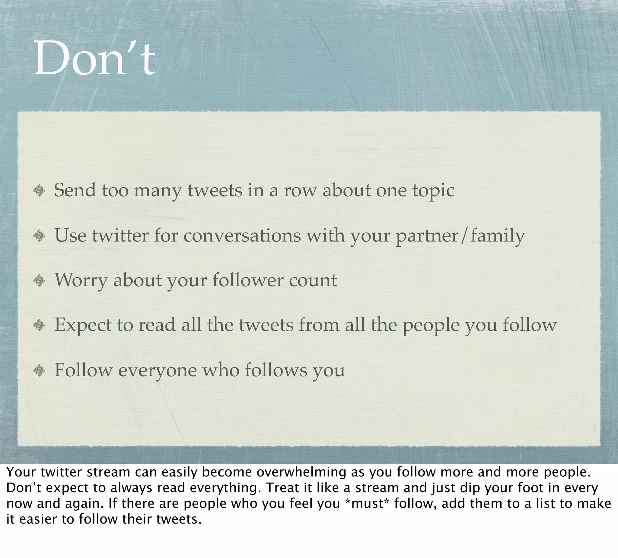 Don’t

       Send too many tweets in a row about one topic

       Use twitter for conversations with your partner/family

       Worry about your follower count

       Expect to read all the tweets from all the people you follow

       Follow everyone who follows you




Your twitter stream can easily become overwhelming as you follow more and more people.
Don’t expect to always read everything. Treat it like a stream and just dip your foot in every
now and again. If there are people who you feel you *must* follow, add them to a list to make
it easier to follow their tweets.
 