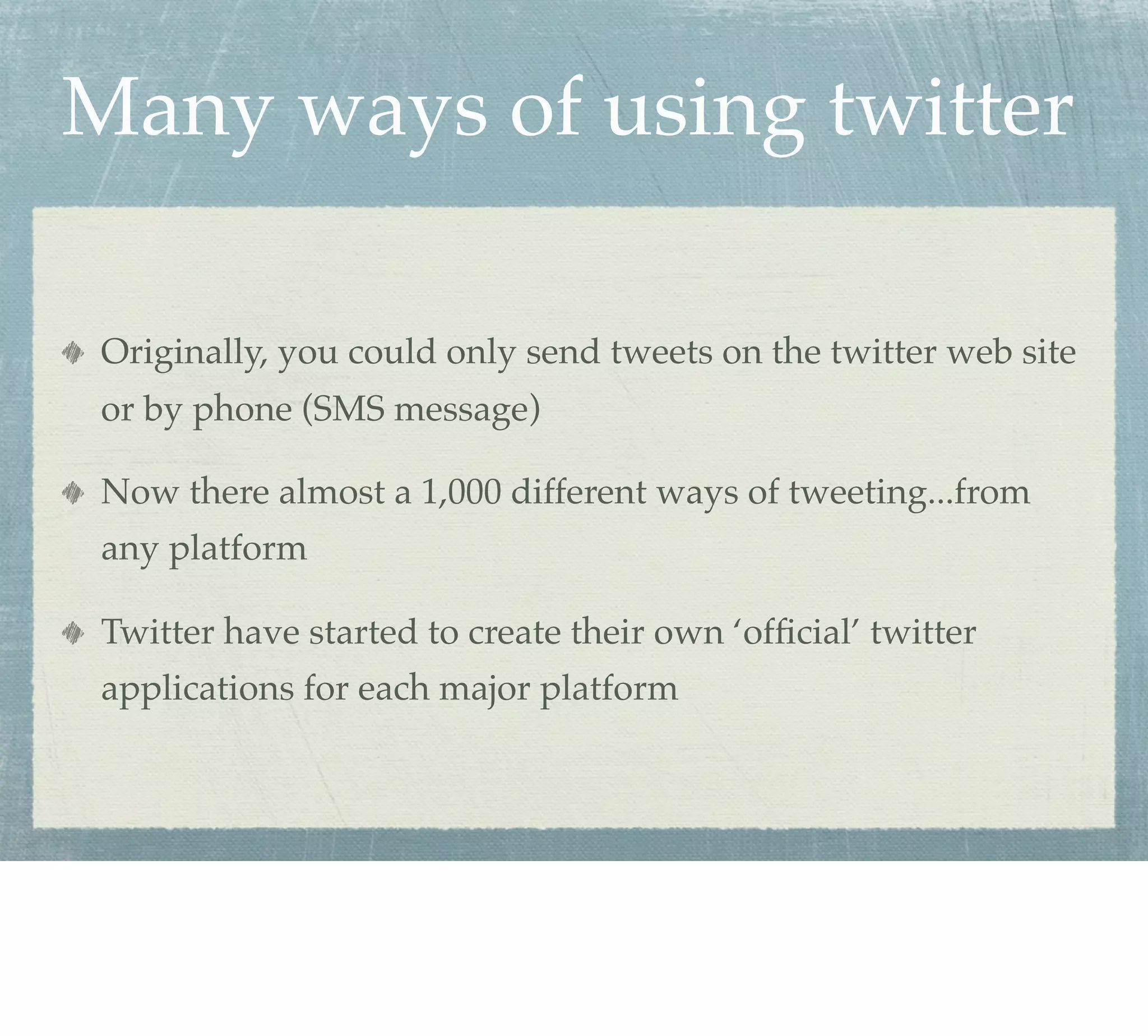 Many ways of using twitter

 Originally, you could only send tweets on the twitter web site
 or by phone (SMS message)

 Now there almost a 1,000 different ways of tweeting...from
 any platform

 Twitter have started to create their own ‘ofﬁcial’ twitter
 applications for each major platform
 