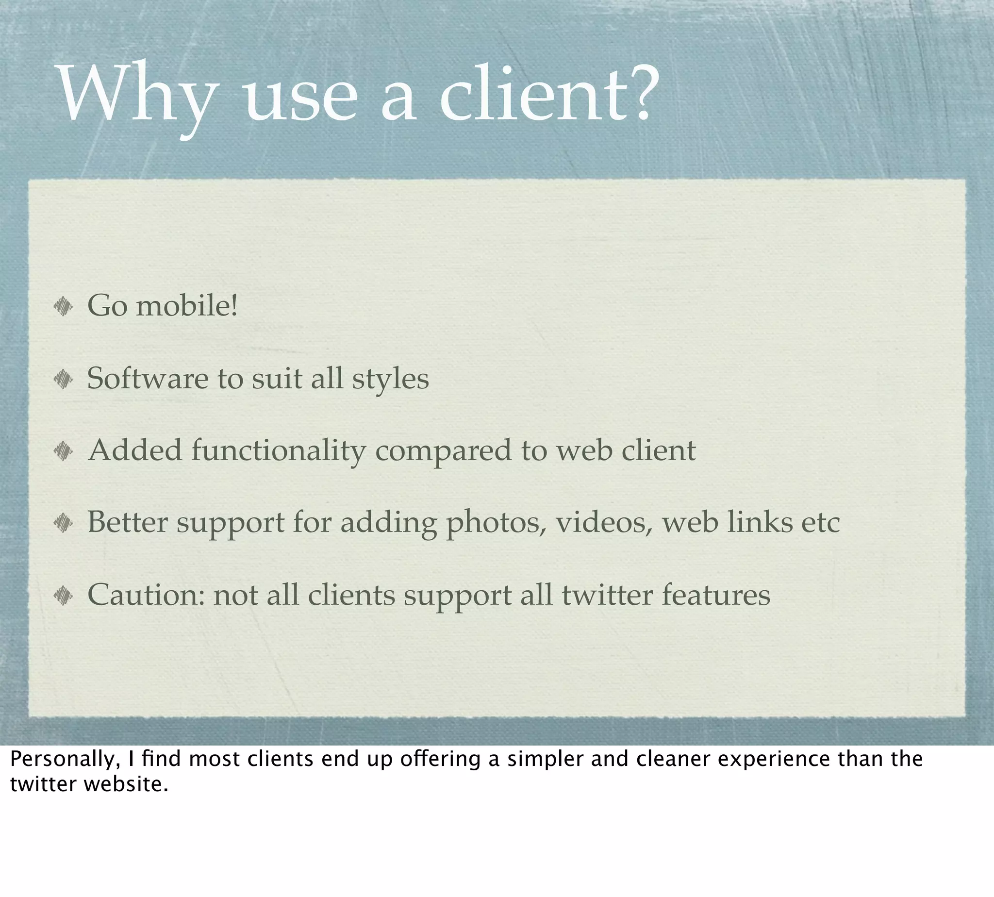Why use a client?

       Go mobile!

       Software to suit all styles

       Added functionality compared to web client

       Better support for adding photos, videos, web links etc

       Caution: not all clients support all twitter features




Personally, I ﬁnd most clients end up offering a simpler and cleaner experience than the
twitter website.
 