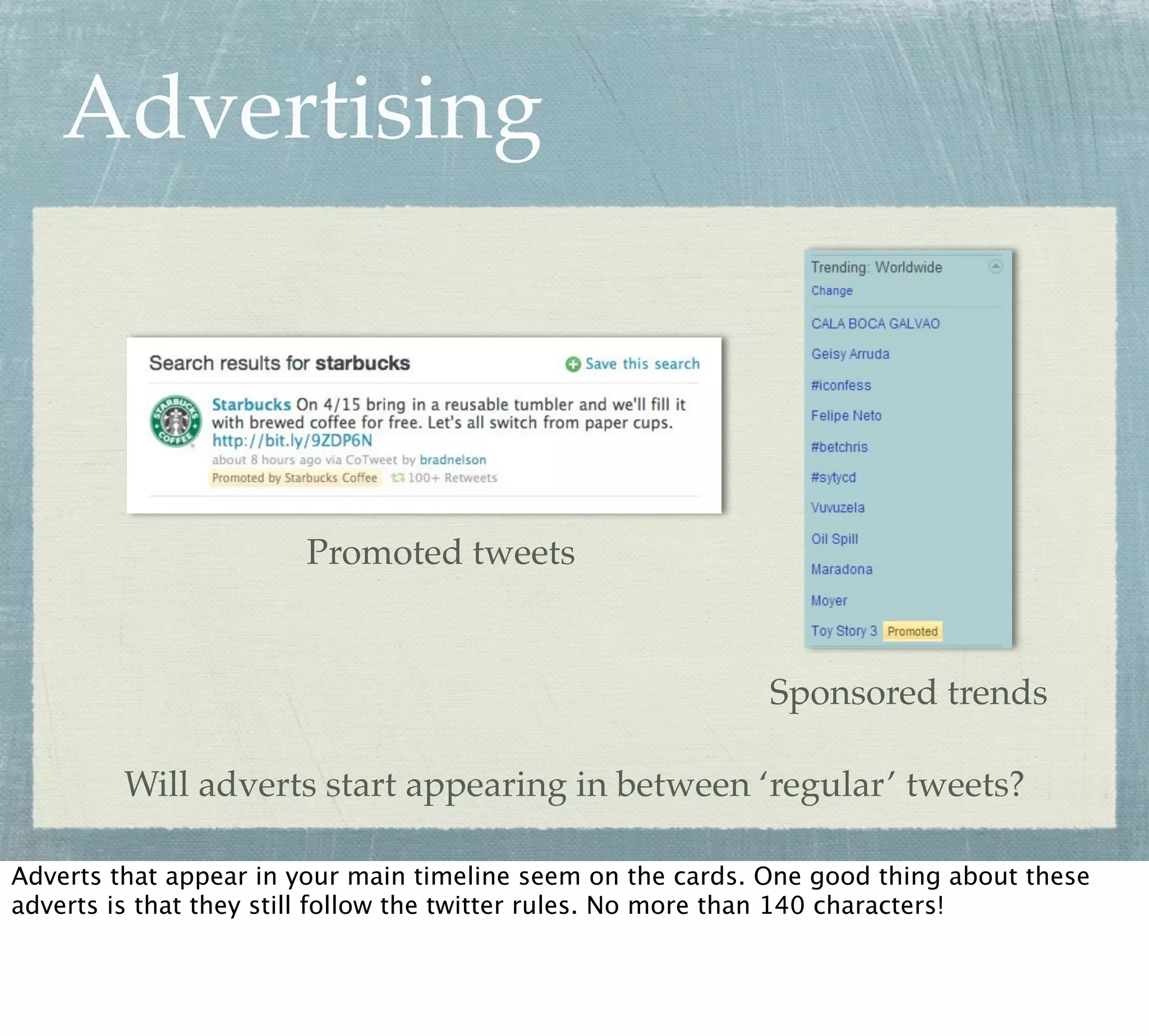 Advertising



                       Promoted tweets


                                                             Sponsored trends

         Will adverts start appearing in between ‘regular’ tweets?

Adverts that appear in your main timeline seem on the cards. One good thing about these
adverts is that they still follow the twitter rules. No more than 140 characters!
 