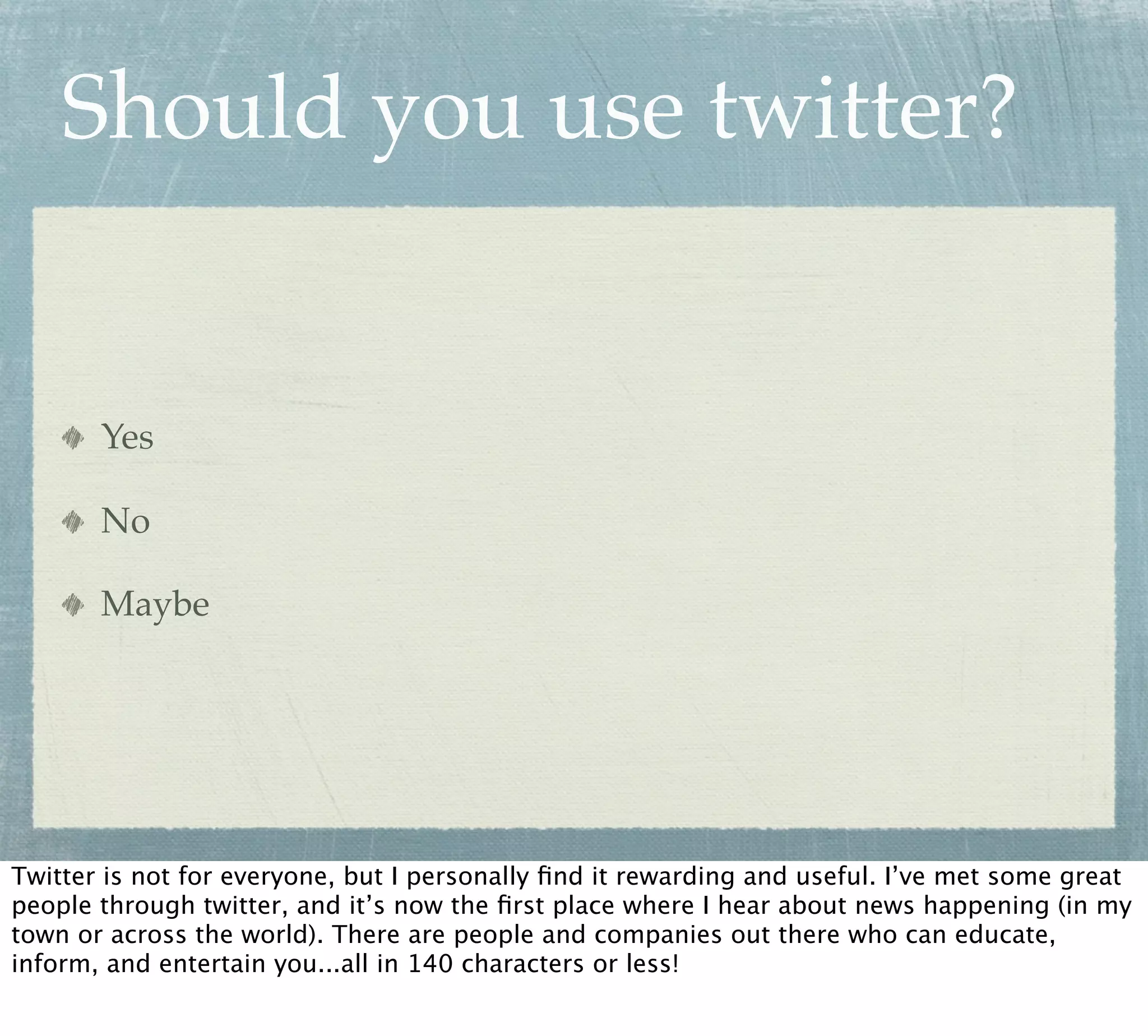 Should you use twitter?


       Yes

       No

       Maybe




Twitter is not for everyone, but I personally ﬁnd it rewarding and useful. I’ve met some great
people through twitter, and it’s now the ﬁrst place where I hear about news happening (in my
town or across the world). There are people and companies out there who can educate,
inform, and entertain you...all in 140 characters or less!
 