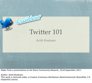 Twitter 101
                                  Keith Bradnam




Slides from a presentation to the Davis Community Network, 22nd September 2011

Author: Keith Bradnam,
This work is licensed under a Creative Commons Attribution-NonCommercial-ShareAlike 3.0
Unported License.
 