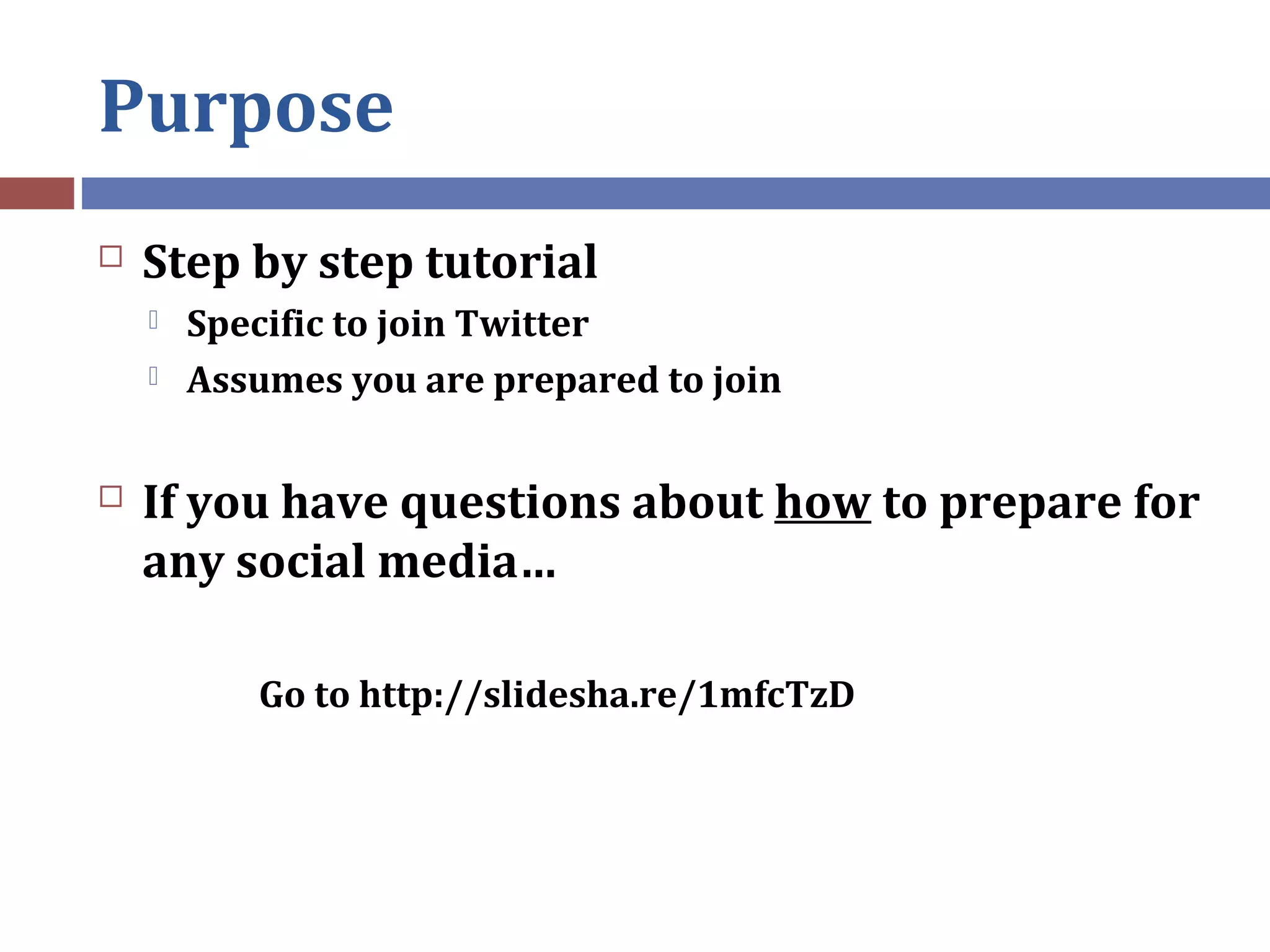 Purpose
 Step by step tutorial
 Specific to join Twitter
 Assumes you are prepared to join
 If you have questions about how to prepare for
any social media…
Go to http://slidesha.re/1mfcTzD
 