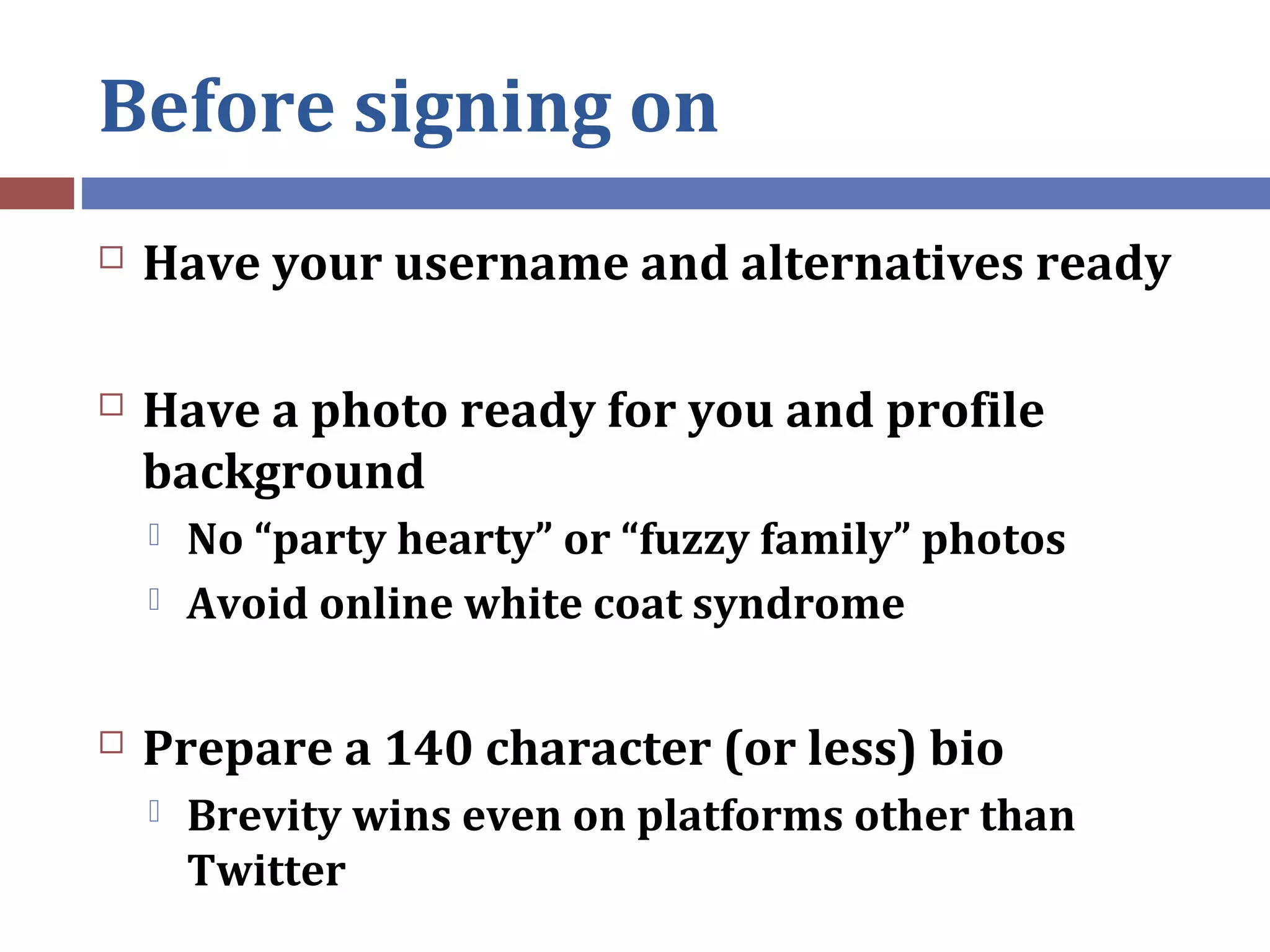 Before signing on
 Have your username and alternatives ready
 Have a photo ready for you and profile
background
 No “party hearty” or “fuzzy family” photos
 Avoid online white coat syndrome
 Prepare a 140 character (or less) bio
 Brevity wins even on platforms other than
Twitter
 