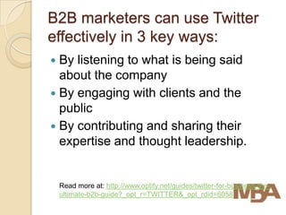 B2B marketers can use Twitter
effectively in 3 key ways:
 By listening to what is being said
  about the company
 By engaging with clients and the
  public
 By contributing and sharing their
  expertise and thought leadership.


    Read more at: http://www.optify.net/guides/twitter-for-business-the-
    ultimate-b2b-guide?_opt_r=TWITTER&_opt_rdid=6058
 