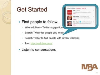 Get Started
   Find people to follow.
    ◦ Who to follow – Twitter suggestions

    ◦ Search Twitter for people you know

    ◦ Search Twitter to find people with similar interests

    ◦ Tool: http://wefollow.com/

   Listen to conversations




                                                             18
 