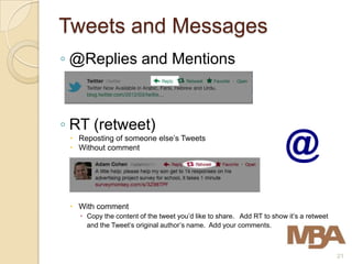 Tweets and Messages
◦ @Replies and Mentions



◦ RT (retweet)
  Reposting of someone else’s Tweets
  Without comment




  With comment
    Copy the content of the tweet you’d like to share. Add RT to show it’s a retweet
     and the Tweet’s original author’s name. Add your comments.



                                                                                        21
 