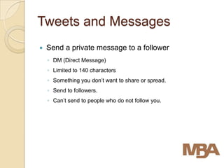 Tweets and Messages
   Send a private message to a follower
    ◦ DM (Direct Message)
    ◦ Limited to 140 characters
    ◦ Something you don’t want to share or spread.
    ◦ Send to followers.
    ◦ Can’t send to people who do not follow you.
 