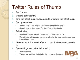 Twitter Rules of Thumb
1.   Don’t spam.
2.   Update consistently.
3.   Find the latest buzz and contribute or create the latest buzz.
4.   Set up searches.
     ◦   Search for yourself so you can reply to people who @ you.
     ◦   Search for your interests – Surfing, Pittsburgh, Sports
5.   Take it slow.
     ◦   Don’t worry if you have 2 followers and follow 100 people.
     ◦   You will gain followers as you get involved in the conversation and post
         interesting content.
6.   You cannot edit a tweet after you post it. You can only delete
     it.
7.   Some things are better left unsaid.
     ◦   Use discretion.
     ◦   Tweets are archived digitally by the Library of Congress

                                                                                    29
 