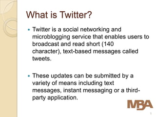 What is Twitter?
   Twitter is a social networking and
    microblogging service that enables users to
    broadcast and read short (140
    character), text-based messages called
    tweets.

   These updates can be submitted by a
    variety of means including text
    messages, instant messaging or a third-
    party application.

                                                  5
 