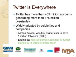 Twitter is Everywhere
 Twitter has more than 465 million accounts
  generating more than 175 million
  tweets/day.
 Widely adopted by celebrities and
  companies.
    ◦ Ashton Kutcher was first Twitter user to have
      1 million followers (2009)
    ◦ Examples: http://socialfresh.com/top-10-twitter-
      brands-2011-winners-announced/



                                                         9
 