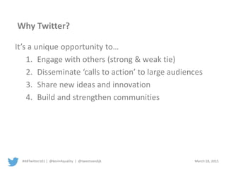 #ABTwitter101 | @kevin4quality | @tweetvandijk March 18, 2015
Why Twitter?
It’s a unique opportunity to…
1. Engage with others (strong & weak tie)
2. Disseminate ‘calls to action’ to large audiences
3. Increase awareness of issues
4. Build and strengthen communities
 